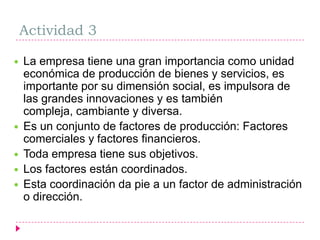Actividad 3La empresa tiene una gran importancia como unidad económica de producción de bienes y servicios, es importante por su dimensión social, es impulsora de las grandes innovaciones y es también compleja, cambiante y diversa.