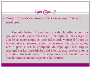 Ejercicio 17Comentario sobre como Levi´s rasgó una marca de prestigio:Cuando Robert Haas llevo a cabo la ultima compra apalancada de levistrauss & co… en 1996, se hizo cargo de una de las marcas mas exitosas del mundo y puso el futuro de la compañía en manos de cuatros personas: familiares suyos; Levi´s paso a ser la compañía de ropa que mas rápido respondía a las necesidades, del cliente, este proyecto tenia previsto reducir de entre tres semanas a 72 horas de tiempo que demoraba enviar los jeans a las tiendas.  