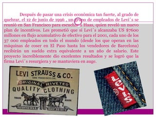 Después de pasar una crisis económica tan fuerte, al grado de quebrar, el 12 de junio de 1996 , un grupo de empleados de Levi´s se reunió en San Francisco para escuchar a Haas, quien reveló un nuevo plan de incentivos. Les prometió que si Levi´s alcanzaba US $7600 millones en flujo acumulativo de efectivo para el 2001, cada uno de los 37 000 empleados en todo el mundo (desde los que operan en las máquinas de coser en El Paso hasta los vendedores de Barcelona) recibirán un sueldo extra equivalente a un año de salario. Este proyecto increíblemente dio excelentes resultados y se logró que la firma Levi´s resurgiera y se mantuviera en auge.