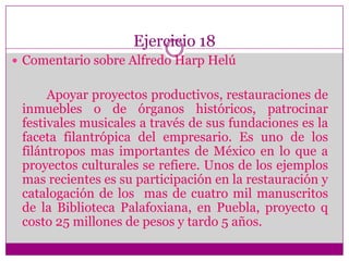 Ejercicio 18Comentario sobre Alfredo Harp HelúApoyar proyectos productivos, restauraciones de inmuebles o de órganos históricos, patrocinar festivales musicales a través de sus fundaciones es la faceta filantrópica del empresario. Es uno de los filántropos mas importantes de México en lo que a proyectos culturales se refiere. Unos de los ejemplos mas recientes es su participación en la restauración y catalogación de los  mas de cuatro mil manuscritos de la Biblioteca Palafoxiana, en Puebla, proyecto q costo 25 millones de pesos y tardo 5 años. 