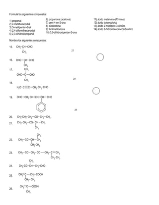 Formula los siguientes compuestos:
                                        6) propanona (acetona)           11) ácido metanoico (fórmico)
1) propenal
                                        7) pent-4-en-2-ona               12) ácido butanodioico
2) 2-metilbutanodial
                                        8) dietilcetona                  13) ácido 2-metilpent-3-enoico
3) 3-metilpenten-2-al
                                        9) fenilmetilcetona              14) ácido 2-hidroxibencenocarboxílico
4) 2,4-diformilhexanodial
                                        10) 3,5-dihidroxipentan-2-ona
5) 2,3-dihidroxipropanal

Nombra los siguientes compuestos:

15.   CH3 CH CHO
            CH3                                                27


16.   OHC CH CHO
             CH3
17.          CH3
       OHC C        CHO
              CH3                                                28
18.
       H3C C      C CH2 CH2 CHO


19.    OHC CH2 CH CH CH                 CHO



                                                                    29

20.    CH3 CH2 CH2 CO CH2 CH3

21.    CH3 CH2 CO CH              CH3
                          CH3

                            CH3
22.     CH3 CO CH           CH2
                      CH2 CH3

23.     CH3 CO CH2 CO               CH2 C        CH2
                                            CH2 CH3
                    CH3
24.      CH3 CO CH CH2 CHO


25.     CH2 C       CH2 COOH
               CH2 CH3

          CH2 C       COOH
26.
                CH3
 