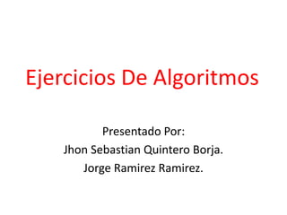 Ejercicios De Algoritmos Presentado Por: JhonSebastian Quintero Borja. Jorge RamirezRamirez. 