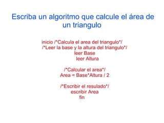 Escriba un algoritmo que calcule el área de
               un triangulo

         inicio /*Calcula el area del triangulo*/
         /*Leer la base y la altura del triangulo*/
                         leer Base
                          leer Altura

                   /*Calcular el area*/
                  Area = Base*Altura / 2

                  /*Escribir el resulado*/
                       escribir Area
                            fin
 