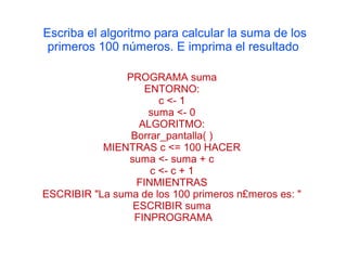 Escriba el algoritmo para calcular la suma de los
 primeros 100 números. E imprima el resultado

               PROGRAMA suma
                   ENTORNO:
                       c <- 1
                    suma <- 0
                  ALGORITMO:
                Borrar_pantalla( )
           MIENTRAS c <= 100 HACER
                suma <- suma + c
                     c <- c + 1
                  FINMIENTRAS
ESCRIBIR "La suma de los 100 primeros n£meros es: "
                 ESCRIBIR suma
                 FINPROGRAMA
 