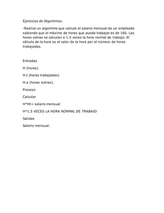 Ejercicios de Algoritmos.
-Realice un algoritmo que calcule el salario mensual de un empleado
sabiendo que el máximo de horas que puede trabajar es de 160. Las
horas extras se calculan a 1.5 veces la hora normal de trabajo. El
cálculo de la hora es el valor de la hora por el número de horas
trabajadas.
Entradas
H (horas)
H.t (horas trabajadas)
H.e (horas extras).
Proceso
Calcular
H*Ht= salario mensual
H*1.5 VECES LA HORA NORMAL DE TRABAJO
Salidas
Salario mensual.
 