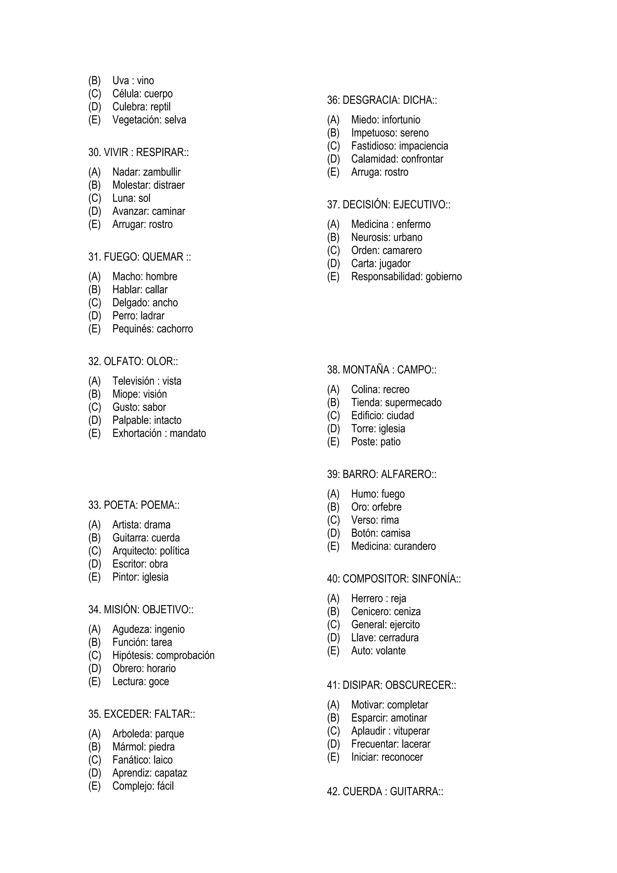 (B)   Uva : vino
(C)   Célula: cuerpo
                                36: DESGRACIA: DICHA::
(D)   Culebra: reptil
(E)   Vegetación: selva         (A)   Miedo: infortunio
                                (B)   Impetuoso: sereno
                                (C)   Fastidioso: impaciencia
30. VIVIR : RESPIRAR::
                                (D)   Calamidad: confrontar
(A)   Nadar: zambullir          (E)   Arruga: rostro
(B)   Molestar: distraer
(C)   Luna: sol
                                37. DECISIÓN: EJECUTIVO::
(D)   Avanzar: caminar
(E)   Arrugar: rostro           (A)   Medicina : enfermo
                                (B)   Neurosis: urbano
                                (C)   Orden: camarero
31. FUEGO: QUEMAR ::
                                (D)   Carta: jugador
(A)   Macho: hombre             (E)   Responsabilidad: gobierno
(B)   Hablar: callar
(C)   Delgado: ancho
(D)   Perro: ladrar
(E)   Pequinés: cachorro

32. OLFATO: OLOR::
                                38. MONTAÑA : CAMPO::
(A)   Televisión : vista
(B)   Miope: visión             (A)   Colina: recreo
(C)   Gusto: sabor              (B)   Tienda: supermecado
(D)   Palpable: intacto         (C)   Edificio: ciudad
(E)   Exhortación : mandato     (D)   Torre: iglesia
                                (E)   Poste: patio

                                39: BARRO: ALFARERO::
                                (A)   Humo: fuego
33. POETA: POEMA::              (B)   Oro: orfebre
(A)   Artista: drama            (C)   Verso: rima
(B)   Guitarra: cuerda          (D)   Botón: camisa
(C)   Arquitecto: política      (E)   Medicina: curandero
(D)   Escritor: obra
(E)   Pintor: iglesia           40: COMPOSITOR: SINFONÍA::
                                (A)   Herrero : reja
34. MISIÓN: OBJETIVO::          (B)   Cenicero: ceniza
(A)   Agudeza: ingenio          (C)   General: ejercito
(B)   Función: tarea            (D)   Llave: cerradura
(C)   Hipótesis: comprobación   (E)   Auto: volante
(D)   Obrero: horario
(E)   Lectura: goce             41: DISIPAR: OBSCURECER::
                                (A)   Motivar: completar
35. EXCEDER: FALTAR::           (B)   Esparcir: amotinar
(A)   Arboleda: parque          (C)   Aplaudir : vituperar
(B)   Mármol: piedra            (D)   Frecuentar: lacerar
(C)   Fanático: laico           (E)   Iniciar: reconocer
(D)   Aprendiz: capataz
(E)   Complejo: fácil           42. CUERDA : GUITARRA::
 