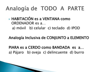  HABITACIÓN es a VENTANA como
ORDENADOR es a…
a) móvil b) celular c) teclado d) IPOD
Analogía Inclusiva de CONJUNTO a ELEMENTO
PIARA es a CERDO como BANDADA es a…
a) Pájaro b) oveja c) delincuente d) burro
 