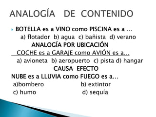  BOTELLA es a VINO como PISCINA es a …
a) flotador b) agua c) bañista d) verano
ANALOGÍA POR UBICACIÓN
COCHE es a GARAJE como AVIÓN es a…
a) avioneta b) aeropuerto c) pista d) hangar
CAUSA EFECTO
NUBE es a LLUVIA como FUEGO es a…
a)bombero b) extintor
c) humo d) sequía
 