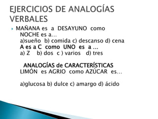  MAÑANA es a DESAYUNO como
NOCHE es a…
a)sueño b) comida c) descanso d) cena
A es a C como UNO es a …
a) Z b) dos c ) varios d) tres
ANALOGÍAS de CARACTERÍSTICAS
LIMÓN es AGRIO como AZÚCAR es…
a)glucosa b) dulce c) amargo d) ácido
 