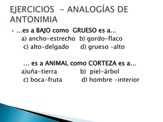  …es a BAJO como GRUESO es a…
a) ancho-estrecho b) gordo-flaco
c) alto-delgado d) grueso –alto
… es a ANIMAL como CORTEZA es a…
a)uña-tierra b) piel-árbol
c) boca-fruta d) hombre -interior
 