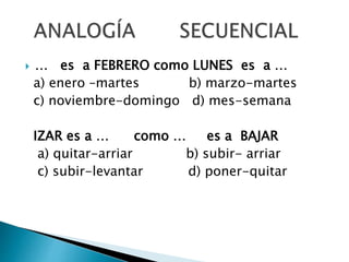 … es a FEBRERO como LUNES es a …
a) enero –martes b) marzo-martes
c) noviembre-domingo d) mes-semana
IZAR es a … como … es a BAJAR
a) quitar-arriar b) subir- arriar
c) subir-levantar d) poner-quitar
 