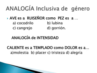  AVE es a RUISEÑOR como PEZ es a …
a) cocodrilo b) lubina
c) cangrejo d) gorrión.
ANALOGÍA de INTENSIDAD
CALIENTE es a TEMPLADO como DOLOR es a…
a)molestia b) placer c) tristeza d) alegría
 