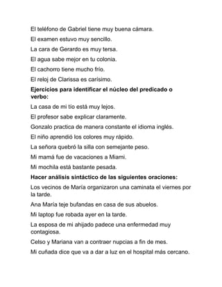 El teléfono de Gabriel tiene muy buena cámara.
El examen estuvo muy sencillo.
La cara de Gerardo es muy tersa.
El agua sabe mejor en tu colonia.
El cachorro tiene mucho frío.
El reloj de Clarissa es carísimo.
Ejercicios para identificar el núcleo del predicado o
verbo:
La casa de mi tío está muy lejos.
El profesor sabe explicar claramente.
Gonzalo practica de manera constante el idioma inglés.
El niño aprendió los colores muy rápido.
La señora quebró la silla con semejante peso.
Mi mamá fue de vacaciones a Miami.
Mi mochila está bastante pesada.
Hacer análisis sintáctico de las siguientes oraciones:
Los vecinos de María organizaron una caminata el viernes por
la tarde.
Ana María teje bufandas en casa de sus abuelos.
Mi laptop fue robada ayer en la tarde.
La esposa de mi ahijado padece una enfermedad muy
contagiosa.
Celso y Mariana van a contraer nupcias a fin de mes.
Mi cuñada dice que va a dar a luz en el hospital más cercano.
 