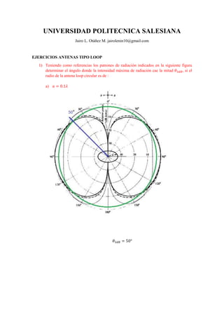 UNIVERSIDAD POLITECNICA SALESIANA
Jairo L. Otáñez M. jairolenin10@gmail.com
EJERCICIOS ANTENAS TIPO LOOP
1) Teniendo como referencias los patrones de radiación indicados en la siguiente figura
determinar el ángulo donde la intensidad máxima de radiación cae la mitad 𝜃3𝑑𝐵, si el
radio de la antena loop circular es de :
a) 𝑎 = 0.1𝜆
𝜃3𝑑𝐵 = 50°
 