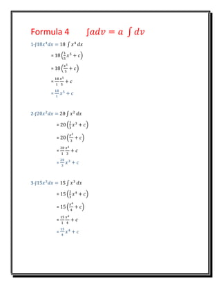 Formula 4 ∫𝑎𝑑𝑣 = 𝑎 ∫ 𝑑𝑣
1-∫18𝑥4
𝑑𝑥 = 18 ∫ 𝑥4
𝑑𝑥
= 18 (
1
5
𝑥5
+ 𝑐)
= 18 (
𝑥5
5
+ 𝑐)
=
18
1
𝑥5
5
+ 𝑐
=
18
1
𝑥5
+ 𝑐
2-∫20𝑥2
𝑑𝑥 = 20 ∫ 𝑥2
𝑑𝑥
= 20 (
1
3
𝑥3
+ 𝑐)
= 20 (
𝑥3
3
+ 𝑐)
=
20
1
𝑥3
3
+ 𝑐
=
20
3
𝑥3
+ 𝑐
3-∫15𝑥3
𝑑𝑥 = 15 ∫ 𝑥3
𝑑𝑥
= 15 (
1
3
𝑥4
+ 𝑐)
= 15 (
𝑥4
4
+ 𝑐)
=
15
1
𝑥4
4
+ 𝑐
=
15
4
𝑥4
+ 𝑐
 