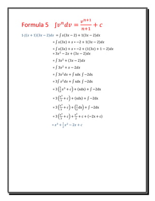 Formula 5 ∫𝑣 𝑛
𝑑𝑣 =
𝑣 𝑛+1
𝑛+1
+ 𝑐
1-∫(𝑥 + 1)(3𝑥 − 2)𝑑𝑥 = ∫ 𝑥(3𝑥 − 2) + 1(3𝑥 − 2)𝑑𝑥
= ∫ 𝑥(3𝑥) + 𝑥 ∗ −2 + 1(3𝑥 − 2)𝑑𝑥
= ∫ 𝑥(3𝑥) + 𝑥 ∗ −2 + (1(3𝑥) + 1 − 2)𝑑𝑥
= 3𝑥2
− 2𝑥 + (3𝑥 − 2)𝑑𝑥
= ∫ 3𝑥2
+ (3𝑥 − 2)𝑑𝑥
= ∫ 3𝑥2
+ 𝑥 − 2𝑑𝑥
= ∫ 3𝑥2
𝑑𝑥 + ∫ xdx ∫ −2dx
= 3∫ 𝑥2
𝑑𝑥 + ∫ xdx ∫ −2dx
= 3 (
1
3
𝑥3
+ 𝑐) + (xdx) + ∫ −2dx
= 3 (
𝑥3
3
+ 𝑐) + (xdx) + ∫ −2dx
= 3 (
𝑥3
3
+ 𝑐) + (
1
2
dx) + ∫ −2dx
= 3 (
𝑥3
3
+ 𝑐) +
𝑥2
2
+ c + (−2x + c)
= 𝑥3
+
1
2
𝑥2
− 2𝑥 + 𝑐
 