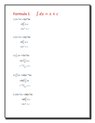 Formula 1 ∫ 𝑑𝑥 = 𝑥 + 𝑐
1-∫3𝑥4
𝑑𝑥 =3∫𝑥4
dx
=3
𝑥4
5
+ 𝑐
=3𝑥5
+ 𝑐
2-∫5𝑥2
𝑑𝑥 =5∫𝑥2
𝑑𝑥
=5
𝑥3
3
+ 𝑐
=3𝑥3
+ 𝑐
3-∫
7
𝑥3
𝑑𝑥 =7∫𝑥2
𝑑𝑥
=7∫
𝑥−2
−2
+ 𝑐
=−1
𝑥2⁄ + 𝑐
4-∫
10
𝑥3
𝑑𝑥 =10∫𝑥−4
𝑑𝑥
=10∫
𝑥−3
−3
+c
=−2
𝑥3⁄ + 𝑐
5-∫30𝑥5
𝑑𝑥 =30∫𝑥5
𝑑𝑥
=30
𝑥6
6
+ 𝑐
=6𝑥6
+ 𝑐
 