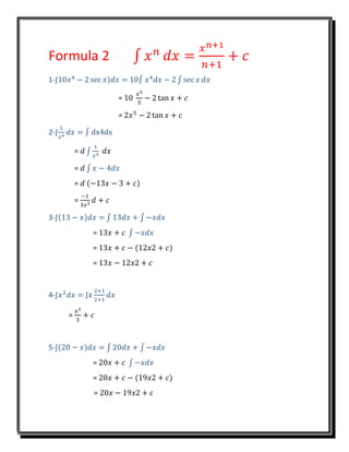Formula 2 ∫ 𝑥 𝑛
𝑑𝑥 =
𝑥 𝑛+1
𝑛+1
+ 𝑐
1-∫10𝑥4
− 2 sec 𝑥)𝑑𝑥 = 10∫ 𝑥4
𝑑𝑥 − 2 ∫ sec 𝑥 𝑑𝑥
= 10
𝑥5
5
− 2 tan 𝑥 + 𝑐
= 2𝑥5
− 2 tan 𝑥 + 𝑐
2-∫
1
𝑥4
𝑑𝑥 = ∫ dx4dx
= 𝑑 ∫
1
𝑥4
𝑑𝑥
= 𝑑 ∫ 𝑥 − 4𝑑𝑥
= 𝑑 (−13𝑥 − 3 + 𝑐)
=
−1
3𝑥3
𝑑 + 𝑐
3-∫(13 − 𝑥)𝑑𝑥 = ∫ 13𝑑𝑥 + ∫ −𝑥𝑑𝑥
= 13𝑥 + 𝑐 ∫ −𝑥𝑑𝑥
= 13𝑥 + 𝑐 − (12𝑥2 + 𝑐)
= 13𝑥 − 12𝑥2 + 𝑐
4-∫𝑥2
𝑑𝑥 = ∫𝑥
2+1
2+1
𝑑𝑥
=
𝑥3
3
+ 𝑐
5-∫(20 − 𝑥)𝑑𝑥 = ∫ 20𝑑𝑥 + ∫ −𝑥𝑑𝑥
= 20𝑥 + 𝑐 ∫ −𝑥𝑑𝑥
= 20𝑥 + 𝑐 − (19𝑥2 + 𝑐)
= 20𝑥 − 19𝑥2 + 𝑐
 