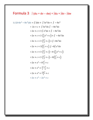 Formula 3 ∫ (du + dv – dw) = ∫du + ∫dv - ∫dw
1-∫ (2+3𝑥2
− 8𝑥3
)𝑑𝑥 = ∫ 2𝑑𝑥 + ∫ 3𝑥2
𝑑𝑥 + ∫ − 8𝑥3
= 2𝑥 + 𝑐 + ∫ 3𝑥2
𝑑𝑥 ∫ − 8𝑥3
𝑑𝑥
= 2𝑥 + 𝑐 + 3 ∫ 𝑥2
𝑑𝑥 + ∫ − 8𝑥3
𝑑𝑥
= 2𝑥 + 𝑐 + 3 (
1
3
𝑥3
+ 𝑐) + ∫ − 8𝑥3
𝑑𝑥
= 2𝑥 + 𝑐 + 3 (
𝑥3
3
+ 𝑐) + ∫ −8𝑥3
𝑑𝑥
= 2𝑥 + 𝑐 + 3 (
𝑥3
3
+ 𝑐) ∫ −8∫ 𝑥3
𝑑𝑥
= 2𝑥 + 𝑐 + 3 (
𝑥3
3
+ 𝑐) − 8 (
1
4
𝑥4
+ 𝑐)
= 2𝑥 + 𝑐 + 3 (
𝑥3
3
+ 𝑐) − 8 (
𝑥4
4
+ 𝑐)
= 2𝑥 + 𝑥3
− 8
𝑥4
4
+ 𝑐
= 2𝑥 + 𝑥3
+
−8
1
𝑥4
4
+ 𝑐
= 2𝑥 + 𝑥3
+
−8𝑥4
4
+ 𝑐
= 2𝑥 + 𝑥3
− 2𝑥4
+ 𝑐
 