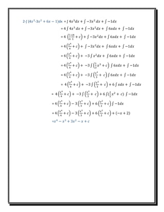2-∫ (4𝑥3
-3𝑥2
+ 6𝑥 − 1)dx = ∫ 4𝑥3
𝑑𝑥 + ∫ −3𝑥2
𝑑𝑥 + ∫ −1𝑑𝑥
= 4 ∫ 4𝑥3
𝑑𝑥 + ∫ −3𝑥2
𝑑𝑥 + ∫ 6𝑥𝑑𝑥 + ∫ −1𝑑𝑥
= 4 (
1
4
𝑥4
1
+ 𝑐) + ∫ −3𝑥2
𝑑𝑥 + ∫ 6𝑥𝑑𝑥 + ∫ −1𝑑𝑥
= 4 (
𝑥4
4
+ 𝑐) + ∫ −3𝑥2
𝑑𝑥 + ∫ 6𝑥𝑑𝑥 + ∫ −1𝑑𝑥
= 4 (
𝑥4
4
+ 𝑐) + −3 ∫ 𝑥2
𝑑𝑥 + ∫ 6𝑥𝑑𝑥 + ∫ −1𝑑𝑥
= 4 (
𝑥4
4
+ 𝑐) + −3 ∫ (
1
3
𝑥3
+ 𝑐) ∫ 6𝑥𝑑𝑥 + ∫ −1𝑑𝑥
= 4 (
𝑥4
4
+ 𝑐) + −3 ∫ (
𝑥3
3
+ 𝑐) ∫ 6𝑥𝑑𝑥 + ∫ −1𝑑𝑥
= 4 (
𝑥4
4
+ 𝑐) + −3 ∫ (
𝑥3
3
+ 𝑐) + 6 ∫ 𝑥𝑑𝑥 + ∫ −1𝑑𝑥
= 4 (
𝑥4
4
+ 𝑐) + −3 ∫ (
𝑥3
3
+ 𝑐) + 6 ∫(
1
2
𝑥2
+ 𝑐) ∫ −1𝑑𝑥
= 4 (
𝑥4
4
+ 𝑐) − 3 (
𝑥3
3
+ 𝑐) + 6 (
𝑥2
2
+ 𝑐) ∫ −1𝑑𝑥
= 4 (
𝑥4
4
+ 𝑐) − 3 (
𝑥3
3
+ 𝑐) + 6 (
𝑥2
2
+ 𝑐) + (−𝑥 + 2)
=𝑥4
− 𝑥3
+ 3𝑥2
− 𝑥 + 𝑐
 