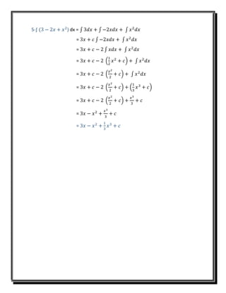 5-∫ (3 − 2𝑥 + 𝑥2
) dx = ∫ 3𝑑𝑥 + ∫ −2𝑥𝑑𝑥 + ∫ 𝑥2
𝑑𝑥
= 3𝑥 + 𝑐 ∫ −2𝑥𝑑𝑥 + ∫ 𝑥2
𝑑𝑥
= 3𝑥 + 𝑐 − 2 ∫ 𝑥𝑑𝑥 + ∫ 𝑥2
𝑑𝑥
= 3𝑥 + 𝑐 − 2 (
1
2
𝑥2
+ 𝑐) + ∫ 𝑥2
𝑑𝑥
= 3𝑥 + 𝑐 − 2 (
𝑥2
2
+ 𝑐) + ∫ 𝑥2
𝑑𝑥
= 3𝑥 + 𝑐 − 2 (
𝑥2
2
+ 𝑐) + (
1
3
𝑥3
+ 𝑐)
= 3𝑥 + 𝑐 − 2 (
𝑥2
2
+ 𝑐) +
𝑥3
3
+ 𝑐
= 3𝑥 − 𝑥2
+
𝑥3
3
+ 𝑐
= 3𝑥 − 𝑥2
+
1
3
𝑥3
+ 𝑐
 