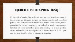 EJERCICIOS DE APRENDIZAJE
• El área de Ciencias Naturales de una escuela fiscal reconoce la
importancia de inculcar normas de cuidado ambiental en niños,
para lo cual a organizado la realización de una casa abierta, con la
participación de los estudiantes de todos los niveles mismos que
tendrán un tema específico para presentarlo, a la cual podrán
asistir todo quienes formen parte de la institución con el de lograr
una concientización sobre el cuidado ambiental.
 