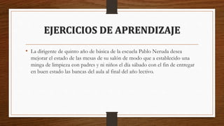 EJERCICIOS DE APRENDIZAJE
• La dirigente de quinto año de básica de la escuela Pablo Neruda desea
mejorar el estado de las mesas de su salón de modo que a establecido una
minga de limpieza con padres y ni niños el día sábado con el fin de entregar
en buen estado las bancas del aula al final del año lectivo.
 