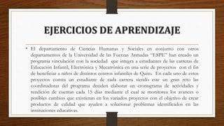 EJERCICIOS DE APRENDIZAJE
• El departamento de Ciencias Humanas y Sociales en conjunto con otros
departamentos de la Universidad de las Fuerzas Armadas “ESPE” han creado un
programa vinculación con la sociedad que integra a estudiantes de las carreras de
Educación Infantil, Electrónica y Mecatrónica en una serie de proyectos con el fin
de beneficiar a niños de distintos centros infantiles de Quito. En cada uno de estos
proyectos consta un estudiante de cada carrera siendo este un gran reto las
coordinadoras del programa deciden elaborar un cronograma de actividades y
rendición de cuentas cada 15 días mediante el cual se monitorea los avances o
posibles cambios que existieran en los variados proyectos con el objetivo de crear
productos de calidad que ayuden a solucionar problemas identificados en las
instituciones educativas.
 