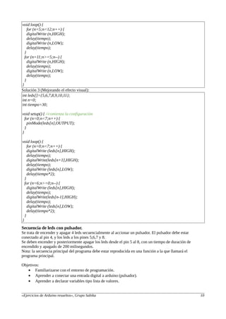 void loop() {
for (n=5;n<12;n++) {
digitalWrite (n,HIGH);
delay(tiempo);
digitalWrite (n,LOW);
delay(tiempo);
}
for (n=11;n>=5;n--) {
digitalWrite (n,HIGH);
delay(tiempo);
digitalWrite (n,LOW);
delay(tiempo);
}
}
Solución 3 (Mejorando el efecto visual):
int leds[]={5,6,7,8,9,10,11};
int n=0;
int tiempo=30;
void setup() { //comienza la configuración
for (n=0;n<7;n++) {
pinMode(leds[n],OUTPUT);
}
}
void loop() {
for (n=0;n<7;n++) {
digitalWrite (leds[n],HIGH);
delay(tiempo);
digitalWrite(leds[n+1],HIGH);
delay(tiempo);
digitalWrite (leds[n],LOW);
delay(tiempo*2);
}
for (n=6;n>=0;n--) {
digitalWrite (leds[n],HIGH);
delay(tiempo);
digitalWrite(leds[n-1],HIGH);
delay(tiempo);
digitalWrite (leds[n],LOW);
delay(tiempo*2);
}
}
Secuencia de leds con pulsador.
Se trata de encender y apagar 4 leds secuencialmente al accionar un pulsador. El pulsador debe estar
conectado al pin 4, y los leds a los pines 5,6,7 y 8.
Se deben encender y posteriormente apagar los leds desde el pin 5 al 8, con un tiempo de duración de
encendido y apagado de 200 milisegundos.
Nota: la secuencia principal del programa debe estar reproducida en una función a la que llamará el
programa principal.
Objetivos:
• Familiarizarse con el entorno de programación.
• Aprender a conectar una entrada digital a arduino (pulsador).
• Aprender a declarar variables tipo lista de valores.
«Ejercicios de Arduino resueltos», Grupo Sabika 10
 