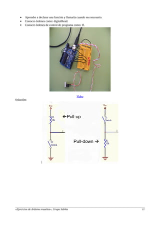 • Aprender a declarar una función y llamarla cuando sea necesario.
• Conocer órdenes como: digitalRead.
• Conocer órdenes de control de programa como: If.
Video
Solución:
«Ejercicios de Arduino resueltos», Grupo Sabika 11
 