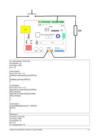 int cadenaleds[]={5,6,7,8};
int pulsador=4;
int tiempo=200;
int n=0;
void setup() {
for(n=0;n<4;n++) {
pinMode (cadenaleds[n],OUTPUT);
}
pinMode (pulsador,INPUT);
}
void flash() {
for (n=0;n<4;n++) {
digitalWrite (cadenaleds[n],HIGH);
delay (tiempo);
digitalWrite (cadenaleds[n],LOW);
delay (tiempo);
}
}
void loop() {
if (digitalRead(pulsador)==HIGH) {
flash ();
}
}
Solución 2:
int leds[]={5,6,7,8};
int tiempo=200;
int pulsador=4;
int n=0;
int valorpulsador=0;
«Ejercicios de Arduino resueltos», Grupo Sabika 12
 