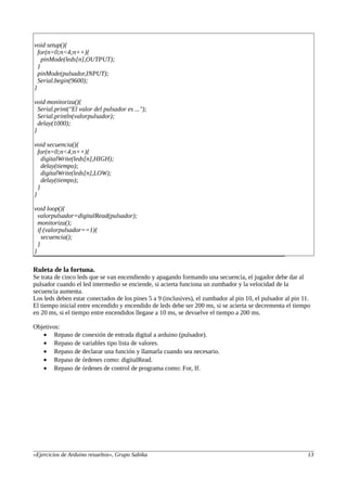 void setup(){
for(n=0;n<4;n++){
pinMode(leds[n],OUTPUT);
}
pinMode(pulsador,INPUT);
Serial.begin(9600);
}
void monitoriza(){
Serial.print("El valor del pulsador es ...");
Serial.println(valorpulsador);
delay(1000);
}
void secuencia(){
for(n=0;n<4;n++){
digitalWrite(leds[n],HIGH);
delay(tiempo);
digitalWrite(leds[n],LOW);
delay(tiempo);
}
}
void loop(){
valorpulsador=digitalRead(pulsador);
monitoriza();
if (valorpulsador==1){
secuencia();
}
}
Ruleta de la fortuna.
Se trata de cinco leds que se van encendiendo y apagando formando una secuencia, el jugador debe dar al
pulsador cuando el led intermedio se enciende, si acierta funciona un zumbador y la velocidad de la
secuencia aumenta.
Los leds deben estar conectados de los pines 5 a 9 (inclusives), el zumbador al pin 10, el pulsador al pin 11.
El tiempo inicial entre encendido y encendido de leds debe ser 200 ms, si se acierta se decrementa el tiempo
en 20 ms, si el tiempo entre encendidos llegase a 10 ms, se devuelve el tiempo a 200 ms.
Objetivos:
• Repaso de conexión de entrada digital a arduino (pulsador).
• Repaso de variables tipo lista de valores.
• Repaso de declarar una función y llamarla cuando sea necesario.
• Repaso de órdenes como: digitalRead.
• Repaso de órdenes de control de programa como: For, If.
«Ejercicios de Arduino resueltos», Grupo Sabika 13
 
