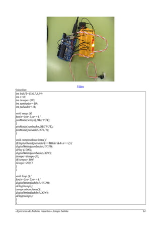 Vídeo
Solución:
int leds[]={5,6,7,8,9};
int n=0;
int tiempo=200;
int zumbador=10;
int pulsador=11;
void setup (){
for(n=0;n<5;n++) {
pinMode(leds[n],OUTPUT);
}
pinMode(zumbador,OUTPUT);
pinMode(pulsador,INPUT);
}
void compruebaacierto(){
if(digitalRead(pulsador)==HIGH && n==2) {
digitalWrite(zumbador,HIGH);
delay (1000);
digitalWrite(zumbador,LOW);
tiempo=tiempo-20;
if(tiempo<10){
tiempo=200;}
}
}
void loop () {
for(n=0;n<5;n++) {
digitalWrite(leds[n],HIGH);
delay(tiempo);
compruebaacierto();
digitalWrite(leds[n],LOW);
delay(tiempo);
}
}
«Ejercicios de Arduino resueltos», Grupo Sabika 14
 