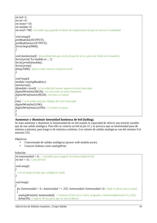 int led=5;
int ntc=0;
int motor=10;
int medida=0;
int nivel=700; //variable que guarda el límite de temperatura al que se activa el ventilador
void setup(){
pinMode(led,OUTPUT);
pinMode(motor,OUTPUT);
Serial.begin(9600);
}
void monitoriza(){ //procedimiento que envía al puerto serie, para ser leído en el monitor,
Serial.print("La medida es ...");
Serial.println(medida);
Serial.print();
delay(1000); //para evitar saturar el puerto serie
}
void loop(){
medida=analogRead(ntc);
monitoriza();
if(medida>nivel){ //si la señal del sensor supera el nivel marcado:
digitalWrite(led,HIGH); //se enciende un aviso luminoso
digitalWrite(motor,HIGH); //arranca el motor
}
else{ // si la señal está por debajo del nivel marcado
digitalWrite(led,LOW);
digitalWrite(motor,LOW); // el motor se para
}
}
Aumentar y disminuir intensidad luminosa de led (fading).
Se trata aumentar y disminuir la luminosidad de un led usando la capacidad de ofrecer una tensión variable
que da una salida analógica. Para ello se conecta un led al pin 11 y se provoca que su luminosidad pase de
mínima a máxima, para luego ir de máxima a mínima. Los valores de salidas analógicas van del mínimo 0 al
máximo 255.
Objetivos:
• Conexionado de salidas analógicas (power with module pwm).
• Conocer órdenes como analogWrite.
Solución:
int luminosidad = 0; // variable para asignar la luminosidad al led
int led = 11; // pin del led
void setup()
{
// en el setup no hay que configurar nada
}
void loop()
{
for (luminosidad = 0 ; luminosidad <= 255; luminosidad=luminosidad+3) // fade in (from min to max)
{
analogWrite(led, luminosidad); // ilumina el led con el valor asignado a luminosidad (entre 0 y 255)
delay(30); // espera 30 ms para que se vea el efecto
«Ejercicios de Arduino resueltos», Grupo Sabika 16
 