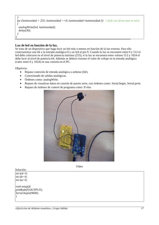 }
for (luminosidad = 255; luminosidad >=0; luminosidad=luminosidad-3) // fade out (from max to min)
{
analogWrite(led, luminosidad);
delay(30);
}
}
Luz de led en función de la luz.
Se trata de un dispositivo que haga lucir un led más o menos en función de la luz externa. Para ello
conectaremos una ldr a la entrada analógica 0 y un led al pin 9. Cuando la luz se encuentre entre 0 y 512 el
led debe colocarse en el nivel de potencia máxima (255), si la luz se encuentra entre valores 512 y 1024 el
debe lucir al nivel de potencia 64. Además se deberá visionar el valor de voltaje en la entrada analógica
(valor entre 0 y 1024) en una consola en el PC.
Objetivos:
• Repaso conexión de entrada analógica a arduino (ldr).
• Conexionado de salidas analógicas.
• Órdenes como: analogWrite.
• Repaso de visualizar datos en consola de puerto serie, con órdenes como: Serial.begin, Serial.print.
• Repaso de órdenes de control de programa como: If else.
Vídeo
Solución:
int led=9;
int ldr=0;
int luz=0;
void setup(){
pinMode(9,OUTPUT);
Serial.begin(9600);
}
«Ejercicios de Arduino resueltos», Grupo Sabika 17
 