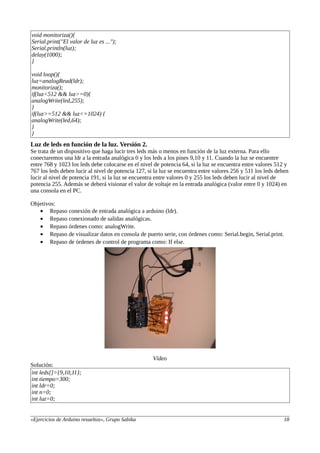 void monitoriza(){
Serial.print("El valor de luz es ...");
Serial.println(luz);
delay(1000);
}
void loop(){
luz=analogRead(ldr);
monitoriza();
if(luz<512 && luz>=0){
analogWrite(led,255);
}
if(luz>=512 && luz<=1024) {
analogWrite(led,64);
}
}
Luz de leds en función de la luz. Versión 2.
Se trata de un dispositivo que haga lucir tres leds más o menos en función de la luz externa. Para ello
conectaremos una ldr a la entrada analógica 0 y los leds a los pines 9,10 y 11. Cuando la luz se encuentre
entre 768 y 1023 los leds debe colocarse en el nivel de potencia 64, si la luz se encuentra entre valores 512 y
767 los leds deben lucir al nivel de potencia 127, si la luz se encuentra entre valores 256 y 511 los leds deben
lucir al nivel de potencia 191, si la luz se encuentra entre valores 0 y 255 los leds deben lucir al nivel de
potencia 255. Además se deberá visionar el valor de voltaje en la entrada analógica (valor entre 0 y 1024) en
una consola en el PC.
Objetivos:
• Repaso conexión de entrada analógica a arduino (ldr).
• Repaso conexionado de salidas analógicas.
• Repaso órdenes como: analogWrite.
• Repaso de visualizar datos en consola de puerto serie, con órdenes como: Serial.begin, Serial.print.
• Repaso de órdenes de control de programa como: If else.
Vídeo
Solución:
int leds[]={9,10,11};
int tiempo=300;
int ldr=0;
int n=0;
int luz=0;
«Ejercicios de Arduino resueltos», Grupo Sabika 18
 