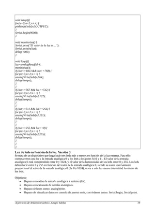 void setup(){
for(n=0;n=2;n++) {
pinMode(leds[n],OUTPUT);
}
Serial.begin(9600);
}
void monitoriza() {
Serial.print("El valor de la luz es ...");
Serial.println(luz);
delay(1000);
}
void loop(){
luz=analogRead(ldr);
monitoriza();
if (luz<=1023 && luz>=768) {
for (n=0;n=2;n++) {
analogWrite(leds[n],64);
delay(tiempo);
}
}
if (luz<=767 && luz>=512) {
for (n=0;n=2;n++) {
analogWrite(leds[n],127);
delay(tiempo);
}
}
if (luz<=511 && luz>=256) {
for (n=0;n=2;n++) {
analogWrite(leds[n],191);
delay(tiempo);
}
}
if (luz<=255 && luz>=0) {
for (n=0;n=2;n++) {
analogWrite(leds[n],255);
delay(tiempo);
}
}
}
Luz de leds en función de la luz. Versión 3.
Se trata de un dispositivo que haga lucir tres leds más o menos en función de la luz externa. Para ello
conectaremos una ldr a la entrada analógica 0 y los leds a los pines 9,10 y 11. El valor de la entrada
analógica 0 está comprendido entre 0 y 1024, y el valor de la luminosidad de los leds entre 0 y 255. Los leds
deben lucir entre 0 y 255 en función del valor de la entrada analógica 0, siendo su valor inversamente
proporcional al valor de la entrada analógica 0 (de 0 a 1024), o sea a más luz menor intensidad luminosa de
los leds.
Objetivos:
• Repaso conexión de entrada analógica a arduino (ldr).
• Repaso conexionado de salidas analógicas.
• Repaso órdenes como: analogWrite.
• Repaso de visualizar datos en consola de puerto serie, con órdenes como: Serial.begin, Serial.print.
«Ejercicios de Arduino resueltos», Grupo Sabika 19
 