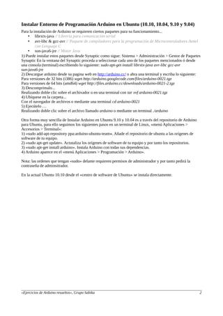 Instalar Entorno de Programación Arduino en Ubuntu (10.10, 10.04, 9.10 y 9.04)
Para la instalación de Arduino se requieren ciertos paquetes para su funcionamiento...
• librxtx-java // Librería para comunicación serial
• avr-libc & gcc-avr // Paquete de compiladores para la programación de Microcontroladores Atmel
con Lenguaje C
• sun-java6-jre // Motor Java
1) Puede instalar estos paquetes desde Synaptic como sigue: Sistema > Administración > Gestor de Paquetes
Synaptic En la ventana del Synaptic proceda a seleccionar cada uno de los paquetes mencionados ó desde
una consola (terminal) escribiendo lo siguiente: sudo apt-get install librxtx-java avr-libc gcc-avr
sun-java6-jre
2) Descargue arduino desde su pagina web en http://arduino.cc/ o abra una terminal y escriba lo siguiente:
Para versiones de 32 bits (i386) wget http://arduino.googlecode.com/files/arduino-0021.tgz
Para versiones de 64 bits (amd64) wget http://files.arduino.cc/downloads/arduino-0021-2.tgz
3) Descomprimalo...
Realizando doble clic sobre el archivador o en una terminal con tar xvf arduino-0021.tgz
4) Ubíquese en la carpeta...
Con el navegador de archivos o mediante una terminal cd arduino-0021
5) Ejecútelo …
Realizando doble clic sobre el archivo llamado arduino o mediante un terminal ./arduino
Otra forma muy sencilla de Instalar Arduino en Ubuntu 9.10 y 10.04 es a través del repositorio de Arduino
para Ubuntu, para ello seguimos los siguientes pasos en un terminal de Linux, «menú Aplicaciones >
Accesorios > Terminal»:
1) «sudo add-apt-repository ppa:arduino-ubuntu-team». Añade el repositorio de ubuntu a las orígenes de
software de tu equipo.
2) «sudo apt-get update». Actutaliza los orígenes de software de tu equipo y por tanto los repositorios.
3) «sudo apt-get install arduino». Instala Arduino con todas sus dependencias.
4) Arduino aparece en el «menú Aplicaciones > Programación > Arduino».
Nota: las ordenes que tengan «sudo» delante requieren permisos de administrador y por tanto pedirá la
contraseña de adminsitrador.
En la actual Ubuntu 10.10 desde el «centro de software de Ubuntu» se instala directamente.
«Ejercicios de Arduino resueltos», Grupo Sabika 2
 