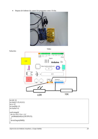 • Repaso de órdenes de control de programa como: If else.
Vídeo
Solución:
int ldr=0;
int leds[]={9,10,11};
int n=0;
int medida=0;
int luzled=0;
void setup(){
for (n=0;n<3;n++) {
pinMode(leds[n],OUTPUT);
}
Serial.begin(9600);
}
«Ejercicios de Arduino resueltos», Grupo Sabika 20
 