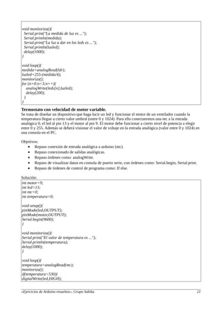 void monitoriza(){
Serial.print("La medida de luz es ...");
Serial.println(medida);
Serial.print("La luz a dar en los leds es ...");
Serial.println(luzled);
delay(1000);
}
void loop(){
medida=analogRead(ldr);
luzled=255-(medida/4);
monitoriza();
for (n=0;n<3;n++){
analogWrite(leds[n],luzled);
delay(200);
}
}
Termostato con velocidad de motor variable.
Se trata de diseñar un dispositivo que haga lucir un led y funcionar el motor de un ventilador cuando la
temperatura llegue a cierto valor umbral (entre 0 y 1024). Para ello conectaremos una ntc a la entrada
analógica 0, el led al pin 13 y el motor al pin 9. El motor debe funcionar a cierto nivel de potencia a elegir
entre 0 y 255. Además se deberá visionar el valor de voltaje en la entrada analógica (valor entre 0 y 1024) en
una consola en el PC.
Objetivos:
• Repaso conexión de entrada analógica a arduino (ntc).
• Repaso conexionado de salidas analógicas.
• Repaso órdenes como: analogWrite.
• Repaso de visualizar datos en consola de puerto serie, con órdenes como: Serial.begin, Serial.print.
• Repaso de órdenes de control de programa como: If else.
Solución:
int motor=9;
int led=13;
int ntc=0;
int temperatura=0;
void setup(){
pinMode(led,OUTPUT);
pinMode(motor,OUTPUT);
Serial.begin(9600);
}
void monitoriza(){
Serial.print("El valor de temperatura es ...");
Serial.println(temperatura);
delay(1000);
}
void loop(){
temperatura=analogRead(ntc);
monitoriza();
if(temperatura>530){
digitalWrite(led,HIGH);
«Ejercicios de Arduino resueltos», Grupo Sabika 21
 