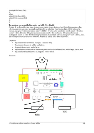 analogWrite(motor,200);
}
else {
digitalWrite(led,LOW);
digitalWrite(motor,LOW);
}
}
Termostato con velocidad de motor variable (Versión 2).
Se trata de un dispositivo que haga girar un motor más o menos rápido en función de la temperatura. Para
ello conectaremos una ntc a la entrada analógica 0 y un led al pin 9 y el motor al pin 10. El valor de la
entrada analógica 0 está comprendido entre 0 y 1024, y el valor del la tensión del pin 10 entre 0 y 5 voltios
(entre 0 y 255). El motor debe girar a una velocidad entre 0 y 255 en función del valor de la entrada
analógica 0, siendo su valor directamente proporcional al valor de la entrada analógica 0 (de 0 a 1024), o sea
a más temperatura más velocidad del motor. Además el led del pin 9 debe encenderse.
Objetivos:
• Repaso conexión de entrada analógica a arduino (ntc).
• Repaso conexionado de salidas analógicas.
• Repaso órdenes como: analogWrite.
• Repaso de visualizar datos en consola de puerto serie, con órdenes como: Serial.begin, Serial.print.
• Repaso de órdenes de control de programa como: If else.
Solución:
«Ejercicios de Arduino resueltos», Grupo Sabika 22
 