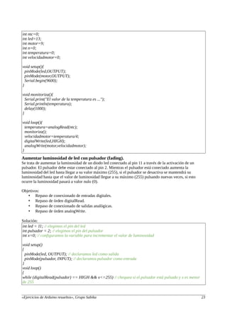 int ntc=0;
int led=13;
int motor=9;
int n=0;
int temperatura=0;
int velocidadmotor=0;
void setup(){
pinMode(led,OUTPUT);
pinMode(motor,OUTPUT);
Serial.begin(9600);
}
void monitoriza(){
Serial.print("El valor de la temperatura es ...");
Serial.println(temperatura);
delay(1000);
}
void loop(){
temperatura=analogRead(ntc);
monitoriza();
velocidadmotor=temperatura/4;
digitalWrite(led,HIGH);
analogWrite(motor,velocidadmotor);
}
Aumentar luminosidad de led con pulsador (fading).
Se trata de aumentar la luminosidad de un diodo led conectado al pin 11 a través de la activación de un
pulsador. El pulsador debe estar conectado al pin 2. Mientras el pulsador está conectado aumenta la
luminosidad del led hasta llegar a su valor máximo (255), si el pulsador se desactiva se mantendrá su
luminosidad hasta que el valor de luminosidad llegue a su máximo (255) pulsando nuevas veces, si esto
ocurre la luminosidad pasará a valor nulo (0).
Objetivos:
• Repaso de conexionado de entradas digitales.
• Repaso de órden digitalRead.
• Repaso de conexionado de salidas analógicas.
• Repaso de órden analogWrite.
Solución:
int led = 11; // elegimos el pin del led
int pulsador = 2; // elegimos el pin del pulsador
int x=0; // configuramos la variable para incrementar el valor de luminosidad
void setup()
{
pinMode(led, OUTPUT); // declaramos led como salida
pinMode(pulsador, INPUT); // declaramos pulsador como entrada
}
void loop()
{
while (digitalRead(pulsador) == HIGH && x<=255) // chequea si el pulsador está pulsado y x es menor
de 255
«Ejercicios de Arduino resueltos», Grupo Sabika 23
 