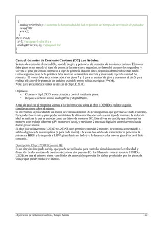 {
analogWrite(led,x); // aumenta la luminosidad del led en función del tiempo de activación de pulsador
delay(20);
x=x+3;
}
if (x>255) {
x=0; // asigna el valor 0 a x
analogWrite(led, 0); // apaga el led
}
}
Control de motor de Corriente Contínua (DC) con Arduino.
Se trata de controlar el encendido, sentido de giro y potencia de un motor de corriente contínua. El motor
debe girar en un sentido al tope de potencia durante cinco segundos, se detendrá durante dos segundos y
volverá a girar en sentido contrario a tope de potencia durante cinco segundos deteníendose más tarde.
Como segundo paso de la práctica debe realizar la maniobra anterior y más tarde repetirla a mitad de
potencia. El motor debe estar conectado a los pines 7 y 8 para su control de giro y usaremos el pin 5 para
realizar el control de potencia de arduino usándolo como salida analógica (PWM).
Nota: para esta práctica vamos a utilizar el chip LD293D.
Objetivos:
• Conocer chip L293D: conexionado y control mediante pines.
• Repaso a órdenes como analogWrite y digitalWrite.
Antes de realizar el programa vamos a dar información sobre el chip LD293D y realizar algunas
consideraciones sobre el mismo.
Si invertimos la polaridad de un motor de continua (motor DC) conseguimos que gire hacia el lado contrario.
Para poder hacer esto y para poder suministrar la alimentación adecuada a este tipo de motores, la solución
ideal es utilizar lo que se conoce como un driver de motores DC. Este driver es un chip que alimenta los
motores a un voltaje diferente (3V en nuestro caso), y mediante 2 entradas digitales controlaremos hacia
donde gira el motor.
El chip que utilizaremos (L293D o L293NE) nos permite controlar 2 motores de continua conectando 4
salidas digitales de nuestra placa (2 para cada motor). De estas dos salidas de cada motor si ponemos la
primera a HIGH y la segunda a LOW girará hacia un lado y si lo hacemos a la inversa girará hacia el lado
contrario.
Descripción Chip L293D/B(puente H):
Es un circuito integrado o chip, que puede ser utilizado para controlar simultáneamente la velocidad y
dirección de dos motores de continua (contiene dos puentes H). La diferencia entre el modelo L393D y
L293B, es que el primero viene con diodos de protección que evita los daños producidos por los picos de
voltaje que puede producir el motor..
«Ejercicios de Arduino resueltos», Grupo Sabika 24
 