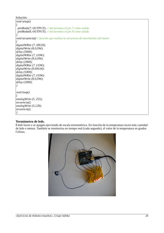 Solución:
void setup()
{
pinMode(7, OUTPUT); // declaramos el pin 7 como salida
pinMode(8, OUTPUT); // declaramos el pin 8 como salida
}
void secuencia() // función que realiza la secuencia de movimiento del motor
{
digitalWRite (7, HIGH);
digitalWrite (8;LOW);
delay (5000);
digitalWRite (7, LOW);
digitalWrite (8;LOW);
delay (2000);
digitalWRite (7, LOW);
digitalWrite (8;HIGH);
delay (5000);
digitalWRite (7, LOW);
digitalWrite (8;LOW);
delay (2000);
}
void loop()
{
analogWrite (5, 255);
secuencia();
analogWrite (5,128);
secuencia();
}
Termómetro de leds.
8 leds lucen o se apagan ejerciendo de escala termométrica. En función de la temperatura lucen más cantidad
de leds o menos. También se monitoriza en tiempo real (cada segundo), el valor de la temperatura en grados
Celsius.
«Ejercicios de Arduino resueltos», Grupo Sabika 26
 