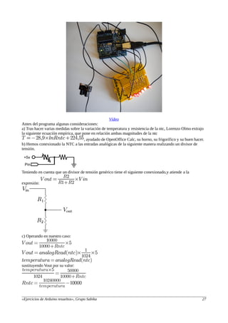 Vídeo
Antes del programa algunas consideraciones:
a) Tras hacer varias medidas sobre la variación de temperatura y resistencia de la ntc, Lorenzo Olmo extrajo
la siguiente ecuación empírica, que pone en relación ambas magnitudes de la ntc
, ayudado de OpenOffice Calc, su horno, su frigorífico y su buen hacer.
b) Hemos conexionado la NTC a las entradas analógicas de la siguiente manera realizando un divisor de
tensión.
Teniendo en cuenta que un divisor de tensión genérico tiene el siguiente conexionado,y atiende a la
expresión:
c) Operando en nuestro caso:
sustituyendo Vout por su valor:
«Ejercicios de Arduino resueltos», Grupo Sabika 27
 