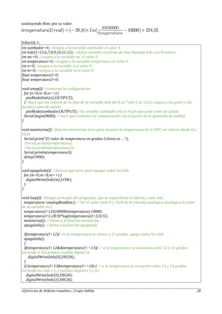 sustituyendo Rntc por su valor:
Solución 1:
int zumbador=4; //asigna a la variable zumbador el valor 4
int leds[]={5,6,7,8,9,10,11,12}; //define variable en forma de lista llamada leds con 8 valores
int ntc=0; //asigna a la variable ntc el valor 0
int temperatura=0; //asigna a la variable temperatura el valor 0
int n=0; //asigna a la variable n el valor 0
int m=0; //asigna a la variable m el valor 0
float temperatura2=0;
float temperatura3=0;
void setup(){ //comienza la configuración
for (n=0;n<8;n++) {
pinMode(leds[n],OUTPUT);
} //hace que los valores de la lista de la variable leds del 0 al 7 (del 5 al 12) lo asigne a los pines y los
declara como de salida
pinMode(zumbador,OUTPUT); //la variable zumbador (4) es el pin que pone como de salida
Serial.begin(9600); // hace que comience la comunicación con el puerto serie (pantalla de salida)
}
void monitoriza(){ //función monitoriza sirve para mostrar la temperatura de la NTC en valores desde 0 a
1024
Serial.print("El valor de temperatura en grados Celsius es ...");
//Serial.println(temperatura);
//Serial.println(temperatura2);
Serial.println(temperatura3);
delay(1000);
}
void apagaleds(){ // función que sirve para apagar todos los leds
for (m=0;m<8;m++) {
digitalWrite(leds[m],LOW);
}
}
void loop(){ //bloque principal del programa, que se repite hasta el infinito y más alla
temperatura=analogRead(ntc); // lee el valor entre 0 y 1024 de la entrada analógica analógica 0 (valor
de la variable ntc)
temperatura2=(10240000/temperatura)-10000;
temperatura3=(-28.9)*log(temperatura2)+224.55;
monitoriza(); // llama a la función monitoriza
apagaleds(); // llama a la función apagaleds
if(temperatura3<12){ //si la temperatura es menor a 12 grados, apaga todos los leds
apagaleds();
}
if(temperatura3>12&&temperatura3<=13){ // si la temperatura se encuentra entre 12 y 13 grados
enciende el led primero (salida digital 5)
digitalWrite(leds[0],HIGH);
}
if (temperatura3>13&temperatura3<=14) { // si la temperatura se encuentra entre 13 y 14 grados
enciende los leds 1 y 2 (salidas digitales 5 y 6)
digitalWrite(leds[0],HIGH);
digitalWrite(leds[1],HIGH);
«Ejercicios de Arduino resueltos», Grupo Sabika 28
 