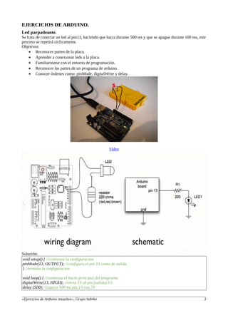 EJERCICIOS DE ARDUINO.
Led parpadeante.
Se trata de conectar un led al pin13, haciendo que luzca durante 500 ms y que se apague durante 100 ms, este
proceso se repetirá cíclicamente.
Objetivos:
• Reconocer partes de la placa.
• Aprender a conexionar leds a la placa.
• Familiarizarse con el entorno de programación.
• Reconocer las partes de un programa de arduino.
• Conocer órdenes como: pinMode, digitalWrite y delay.
Vídeo
Solución:
void setup() { //comienza la configuracion
pinMode(13, OUTPUT); //configura el pin 13 como de salida
} //termina la configuracion
void loop() { //comienza el bucle principal del programa
digitalWrite(13, HIGH); //envia 5V al pin (salida) 13
delay (500); //espera 500 ms pin 13 con 5V
«Ejercicios de Arduino resueltos», Grupo Sabika 3
 