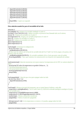 digitalWrite(leds[2],HIGH);
digitalWrite(leds[3],HIGH);
digitalWrite(leds[4],HIGH);
digitalWrite(leds[5],HIGH);
digitalWrite(leds[6],HIGH);
digitalWrite(leds[7],HIGH);
}
delay(1000); // espera un segundo
}
Otra solución usando for para el encendido de los leds:
Solución 2:
int zumbador=4; //asigna a la variable zumbador el valor 4
int leds[]={5,6,7,8,9,10,11,12}; //define variable en forma de lista llamada leds con 8 valores
int ntc=0; //asigna a la variable ntc el valor 0
int temperatura=0; //asigna a la variable temperatura el valor 0
int n=0; //asigna a la variable n el valor 0
int m=0; //asigna a la variable m el valor 0
float temperatura2=0;
float temperatura3=0;
void setup(){ //comienza la configuración
for (n=0;n<8;n++) {
pinMode(leds[n],OUTPUT);
} //hace que los valores de la lista de la variable leds del 0 al 7 (del 5 al 12) lo asigne a los pines y los
declara como de salida
pinMode(zumbador,OUTPUT); //la variable zumbador (4) es el pin que pone como de salida
Serial.begin(9600); // hace que comience la comunicación con el puerto serie (pantalla de salida)
}
void monitoriza(){ //función monitoriza sirve para mostrar la temperatura de la NTC en valores desde 0 a
1024
Serial.print("El valor de temperatura en grados Celsius es ...");
//Serial.println(temperatura);
//Serial.println(temperatura2);
Serial.println(temperatura3);
delay(1000);
}
void apagaleds(){ // función que sirve para apagar todos los leds
for (m=0;m<8;m++) {
digitalWrite(leds[m],LOW);
}
}
void loop(){ //bloque principal del programa, que se repite hasta el infinito y más alla
temperatura=analogRead(ntc); // lee el valor entre 0 y 1024 de la entrada analógica analógica 0 (valor
de la variable ntc)
temperatura2=(10240000/temperatura)-10000;
temperatura3=(-28.9)*log(temperatura2)+224.55;
monitoriza(); // llama a la función monitoriza
apagaleds(); // llama a la función apagaleds
if(temperatura3<12){ //si la temperatura es menor a 12 grados, apaga todos los leds
apagaleds();
«Ejercicios de Arduino resueltos», Grupo Sabika 30
 