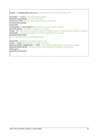medida = analogRead(piezoelectrico); //actualizamos el valor de la señal del sensor
if (medida >= nivel) { //si la señal supera el límite
digitalWrite(led,HIGH); //se enciende el LED
Serial.print("TOC! "); //se envían caracteres por el puerto serie
Serial.println(medida);
delay(100);
numerogolpes = numerogolpes+1; //aumenta en uno el contador de golpes
guardatiempos(); //guardamos el tiempo en su cadena
tiempo = 0; //cada vez que se guarda un tiempo el contador se pone a 0 para empezar a contar el siguiente
delay(100); //espera para no obtener una lectura múltiple de un solo golpe
digitalWrite(led,LOW);
} //si no hay una señal de intensidad suficiente:
delay(100); //espera para no saturar el puerto serie
tiempo = tiempo +1; //aumenta el contador de tiempo
if((numerogolpes>0)&&(tiempo >=30)){ //si pasa mucho tiempo después de al menos un golpe:
digitalWrite(led,HIGH); //se considera que se ha terminado y comienza la reproducción
sifinrepro();
digitalWrite(led,LOW);
}
}
«Ejercicios de Arduino resueltos», Grupo Sabika 33
 