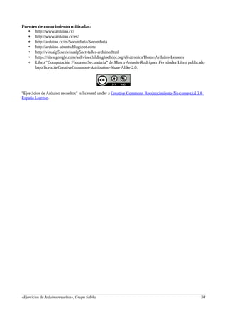 Fuentes de conocimiento utilizadas:
• http://www.arduino.cc/
• http://www.arduino.cc/es/
• http://arduino.cc/es/Secundaria/Secundaria
• http://arduino-ubuntu.blogspot.com/
• http://visualp5.net/visualp5net-taller-arduino.html
• https://sites.google.com/a/divinechildhighschool.org/electronics/Home/Arduino-Lessons
• Libro “Computación Física en Secundaria” de Marco Antonio Rodríguez Fernández Libro publicado
bajo licencia CreativeCommons-Attribution-Share Alike 2.0:
"Ejercicios de Arduino resueltos" is licensed under a Creative Commons Reconocimiento-No comercial 3.0
España License.
«Ejercicios de Arduino resueltos», Grupo Sabika 34
 